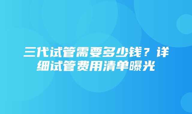 三代试管需要多少钱？详细试管费用清单曝光