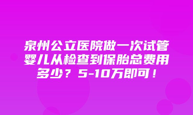 泉州公立医院做一次试管婴儿从检查到保胎总费用多少？5-10万即可！