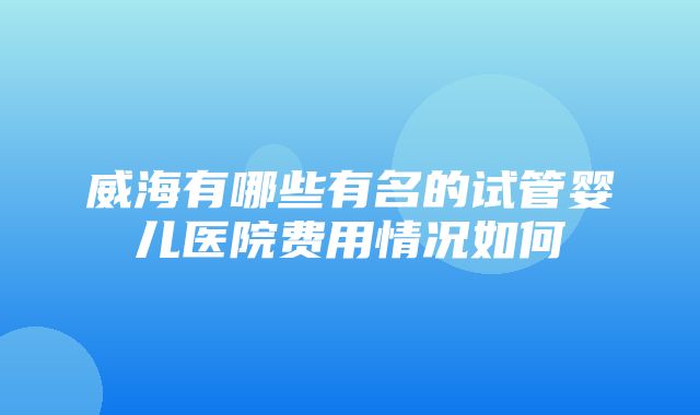 威海有哪些有名的试管婴儿医院费用情况如何