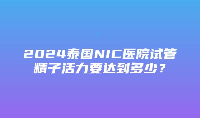 2024泰国NIC医院试管精子活力要达到多少？