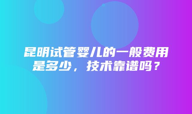 昆明试管婴儿的一般费用是多少，技术靠谱吗？