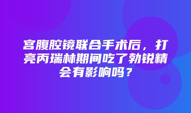 宫腹腔镜联合手术后，打亮丙瑞林期间吃了勃锐精会有影响吗？