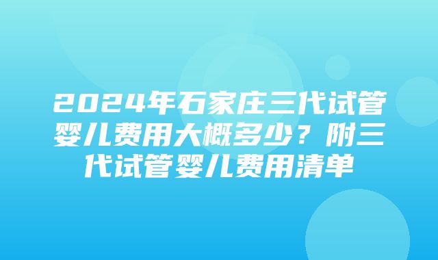 2024年石家庄三代试管婴儿费用大概多少？附三代试管婴儿费用清单