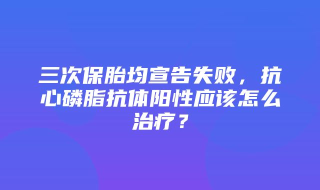 三次保胎均宣告失败，抗心磷脂抗体阳性应该怎么治疗？