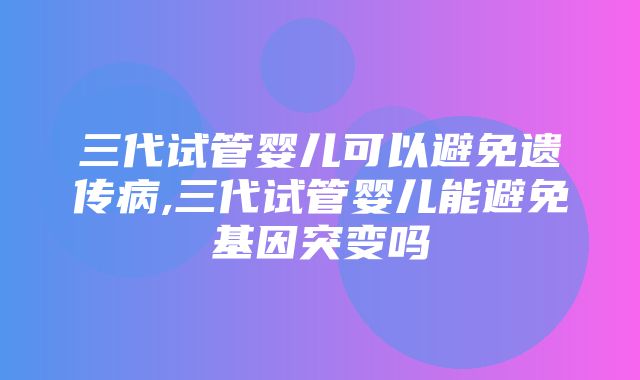 三代试管婴儿可以避免遗传病,三代试管婴儿能避免基因突变吗