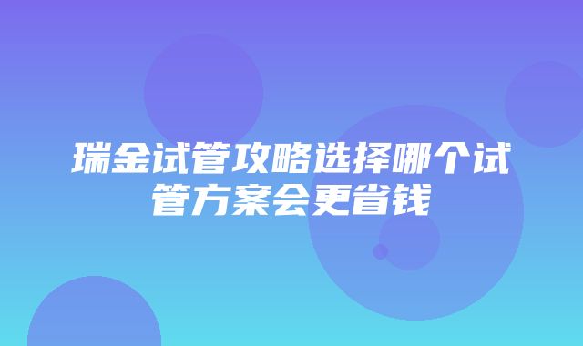 瑞金试管攻略选择哪个试管方案会更省钱