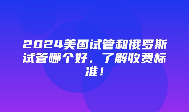 2024美国试管和俄罗斯试管哪个好，了解收费标准！