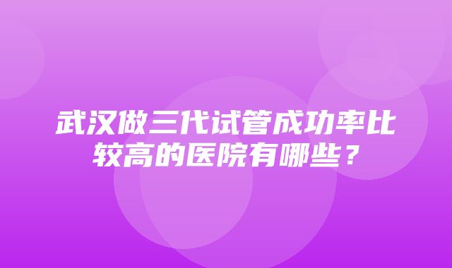 武汉做三代试管成功率比较高的医院有哪些？