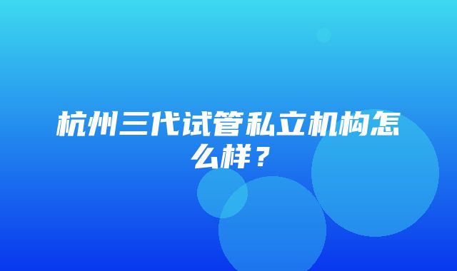 杭州三代试管私立机构怎么样？