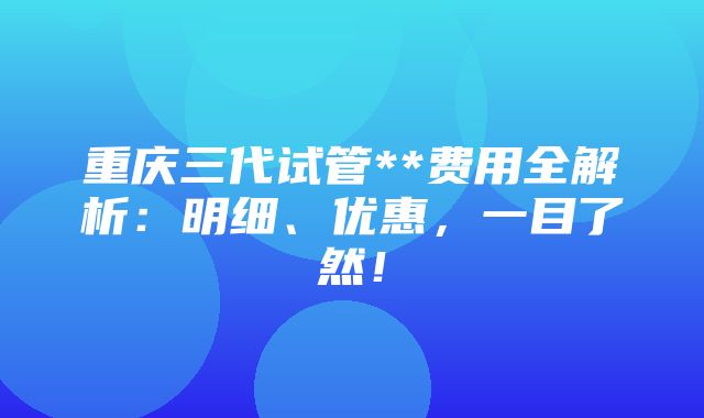 重庆三代试管**费用全解析：明细、优惠，一目了然！