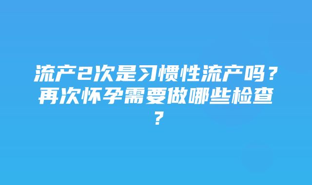 流产2次是习惯性流产吗？再次怀孕需要做哪些检查？