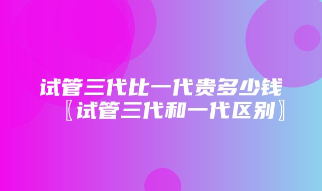 试管三代比一代贵多少钱〖试管三代和一代区别〗