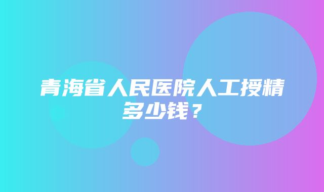 青海省人民医院人工授精多少钱？