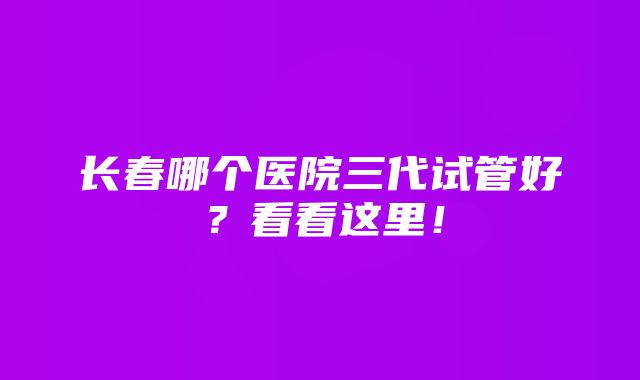 长春哪个医院三代试管好？看看这里！