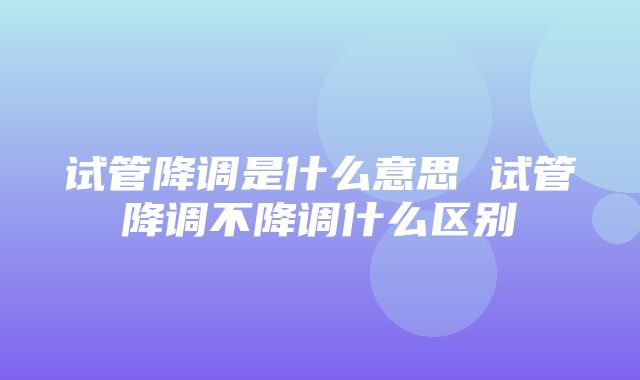 试管降调是什么意思 试管降调不降调什么区别