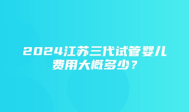 2024江苏三代试管婴儿费用大概多少？