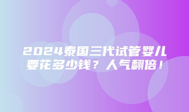 2024泰国三代试管婴儿要花多少钱？人气翻倍！