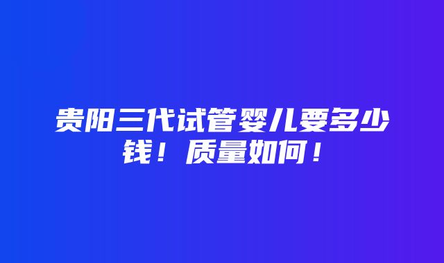 贵阳三代试管婴儿要多少钱！质量如何！