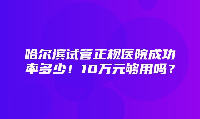 哈尔滨试管正规医院成功率多少！10万元够用吗？