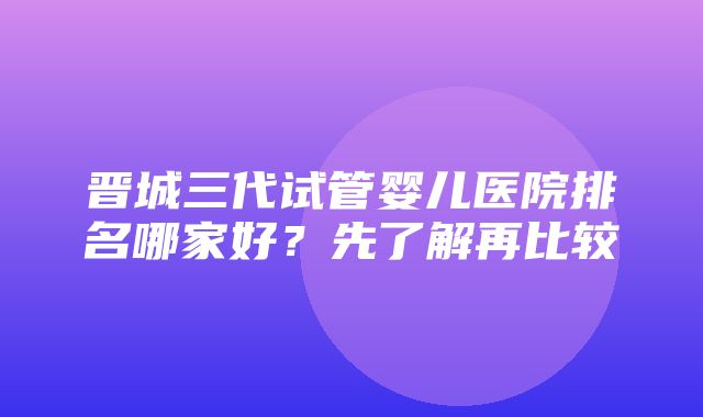 晋城三代试管婴儿医院排名哪家好？先了解再比较