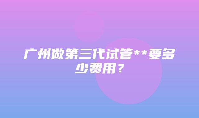 广州做第三代试管**要多少费用？