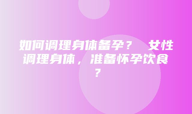 如何调理身体备孕？ 女性调理身体，准备怀孕饮食？