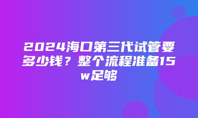 2024海口第三代试管要多少钱？整个流程准备15w足够