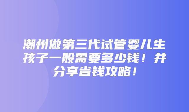 潮州做第三代试管婴儿生孩子一般需要多少钱！并分享省钱攻略！