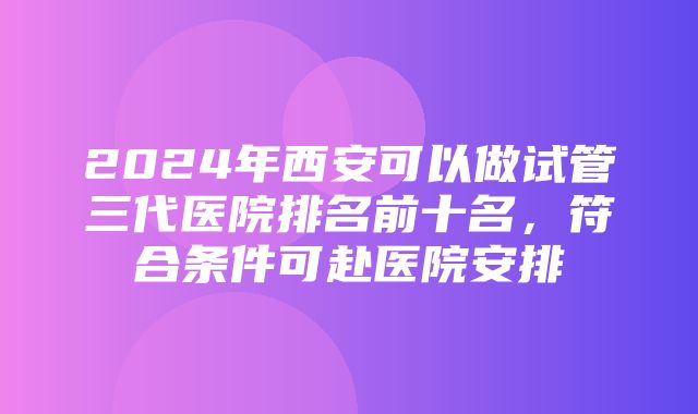 2024年西安可以做试管三代医院排名前十名，符合条件可赴医院安排