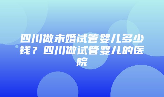 四川做未婚试管婴儿多少钱？四川做试管婴儿的医院