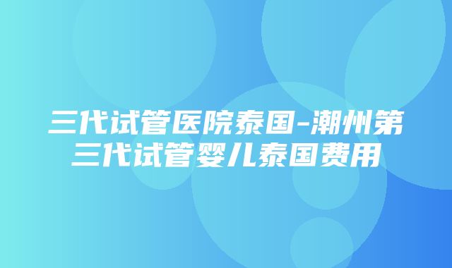 三代试管医院泰国-潮州第三代试管婴儿泰国费用