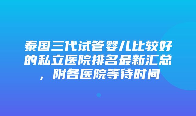 泰国三代试管婴儿比较好的私立医院排名最新汇总，附各医院等待时间