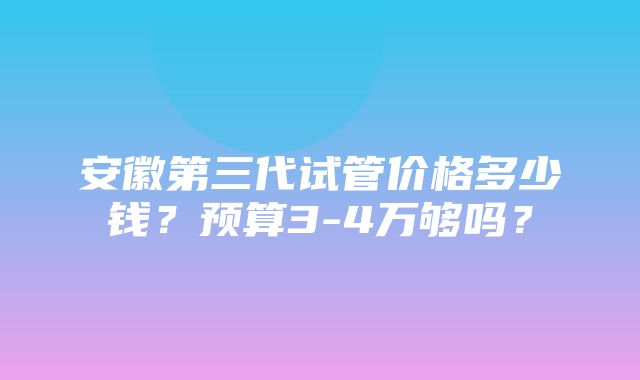 安徽第三代试管价格多少钱？预算3-4万够吗？