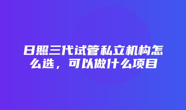 日照三代试管私立机构怎么选，可以做什么项目