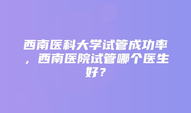 西南医科大学试管成功率，西南医院试管哪个医生好？