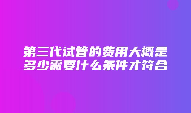 第三代试管的费用大概是多少需要什么条件才符合