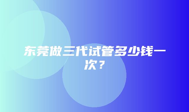 东莞做三代试管多少钱一次？