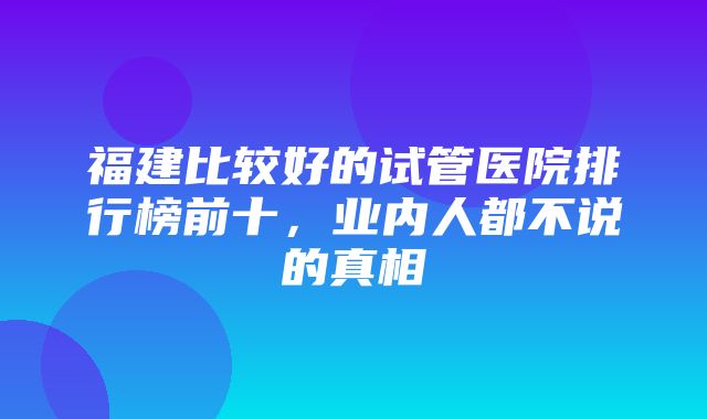 福建比较好的试管医院排行榜前十，业内人都不说的真相