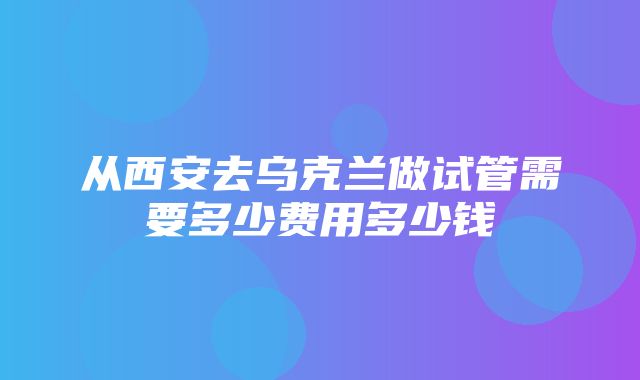 从西安去乌克兰做试管需要多少费用多少钱