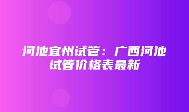 河池宜州试管：广西河池试管价格表最新