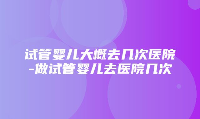 试管婴儿大概去几次医院-做试管婴儿去医院几次