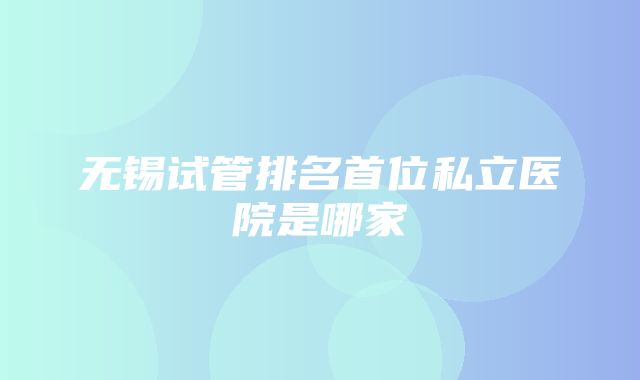 无锡试管排名首位私立医院是哪家