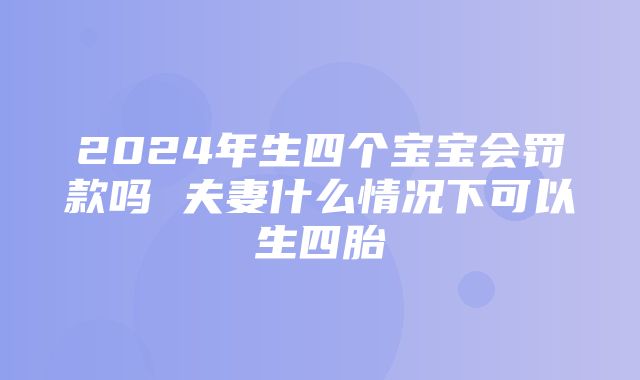 2024年生四个宝宝会罚款吗 夫妻什么情况下可以生四胎