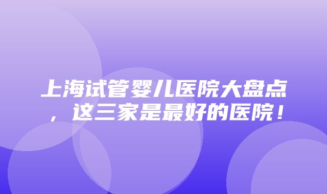 上海试管婴儿医院大盘点，这三家是最好的医院！