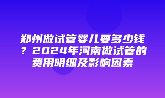 郑州做试管婴儿要多少钱？2024年河南做试管的费用明细及影响因素