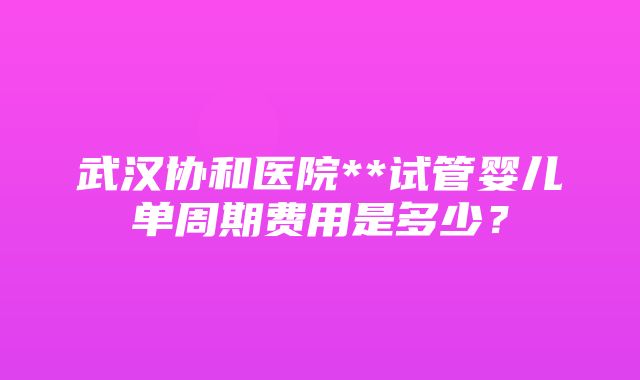 武汉协和医院**试管婴儿单周期费用是多少？