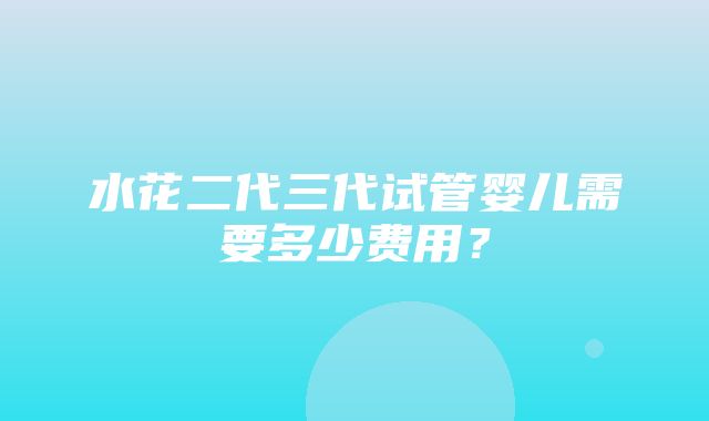 水花二代三代试管婴儿需要多少费用？