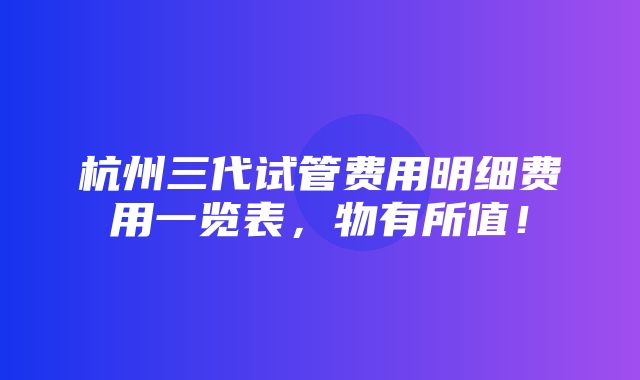 杭州三代试管费用明细费用一览表，物有所值！