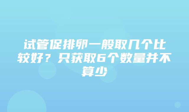 试管促排卵一般取几个比较好？只获取6个数量并不算少