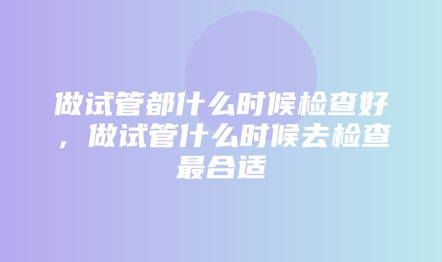 做试管都什么时候检查好，做试管什么时候去检查最合适